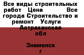 Все виды строительных работ › Цена ­ 1 000 - Все города Строительство и ремонт » Услуги   . Астраханская обл.,Знаменск г.